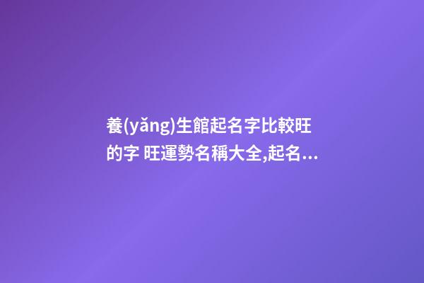 養(yǎng)生館起名字比較旺的字 旺運勢名稱大全,起名之家-第1張-店鋪起名-玄機派